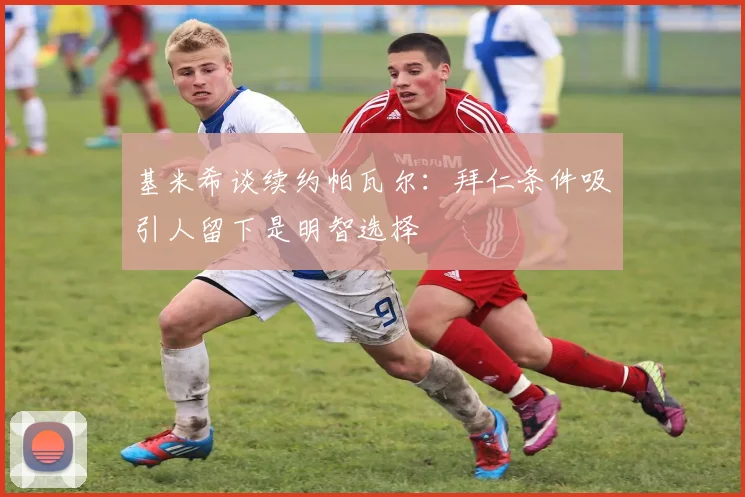 基米希谈续约帕瓦尔：拜仁条件吸引人留下是明智选择