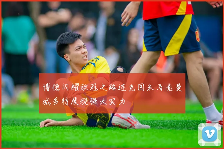 博德闪耀欧冠之路连克国米马竞曼城多特展现强大实力