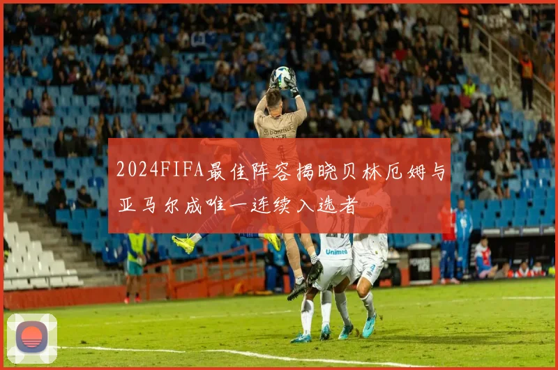 2024FIFA最佳阵容揭晓贝林厄姆与亚马尔成唯一连续入选者