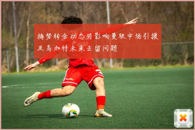梅努转会动态将影响曼联中场引援及乌加特未来去留问题