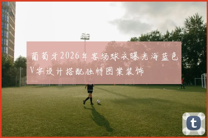 葡萄牙2026年客场球衣曝光海蓝色V字设计搭配独特图案装饰