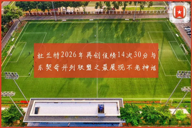 杜兰特2026年再创佳绩14次30分与东契奇并列联盟之最展现不老神话