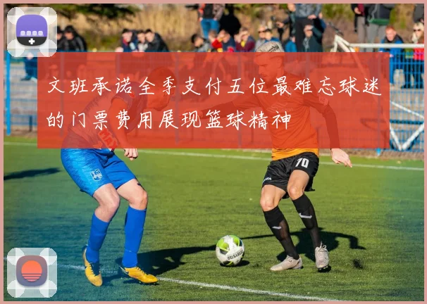 文班承诺全季支付五位最难忘球迷的门票费用展现篮球精神