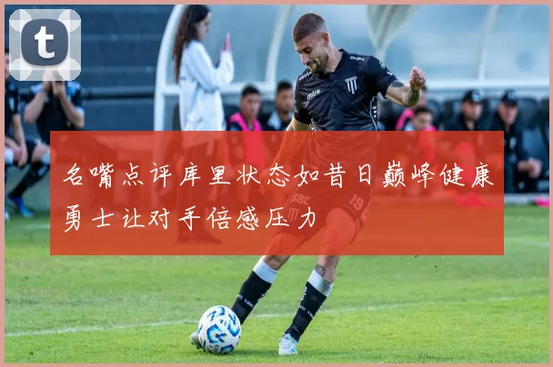 名嘴点评库里状态如昔日巅峰健康勇士让对手倍感压力