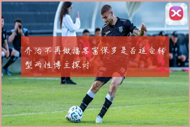 乔治不再做播客富保罗是否适合转型两性博主探讨