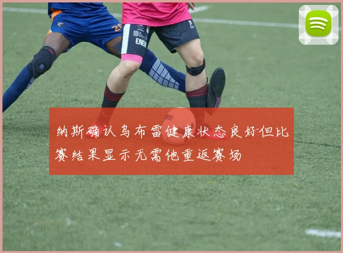 纳斯确认乌布雷健康状态良好但比赛结果显示无需他重返赛场