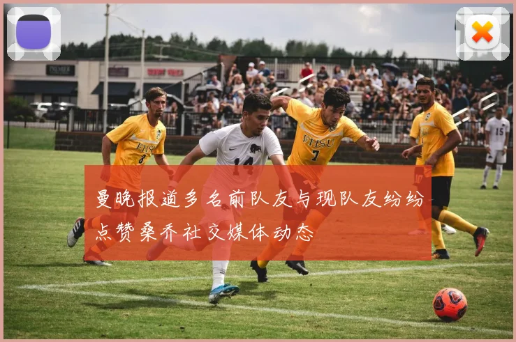 曼晚报道多名前队友与现队友纷纷点赞桑乔社交媒体动态