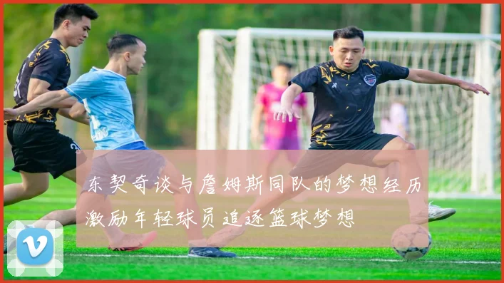 东契奇谈与詹姆斯同队的梦想经历激励年轻球员追逐篮球梦想