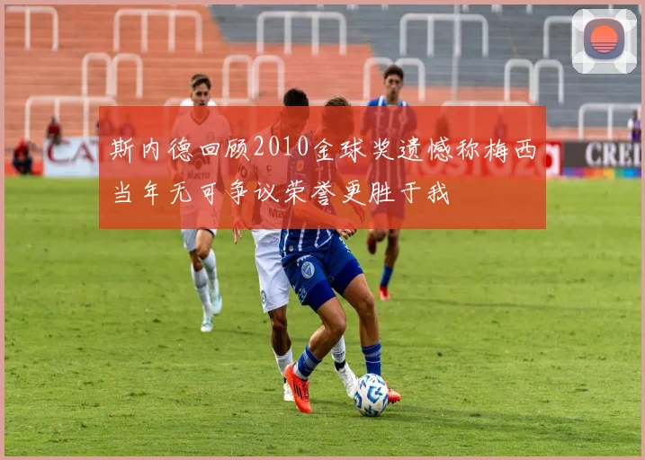 斯内德回顾2010金球奖遗憾称梅西当年无可争议荣誉更胜于我