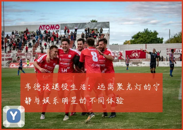 韦德谈退役生活：远离聚光灯的宁静与娱乐明星的不同体验