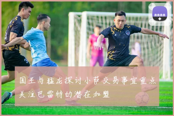 国王与猛龙探讨小萨交易事宜重点关注巴雷特的潜在加盟