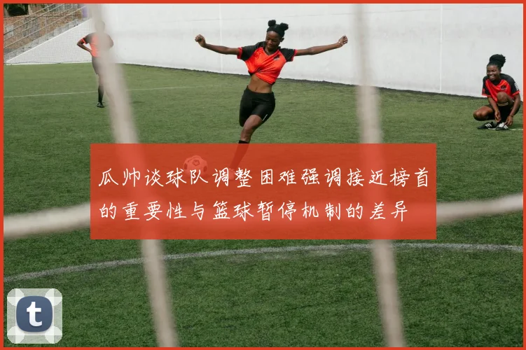 瓜帅谈球队调整困难强调接近榜首的重要性与篮球暂停机制的差异