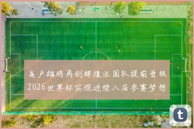 高卢雄鸡再创辉煌法国队提前晋级2026世界杯实现连续八届参赛梦想