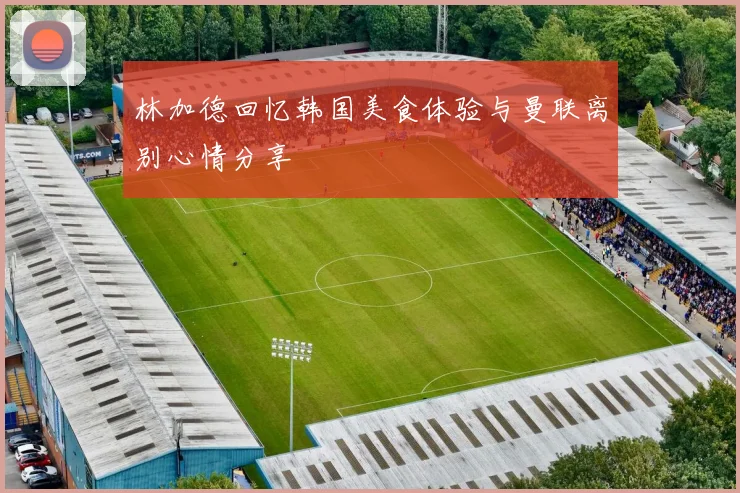 林加德回忆韩国美食体验与曼联离别心情分享