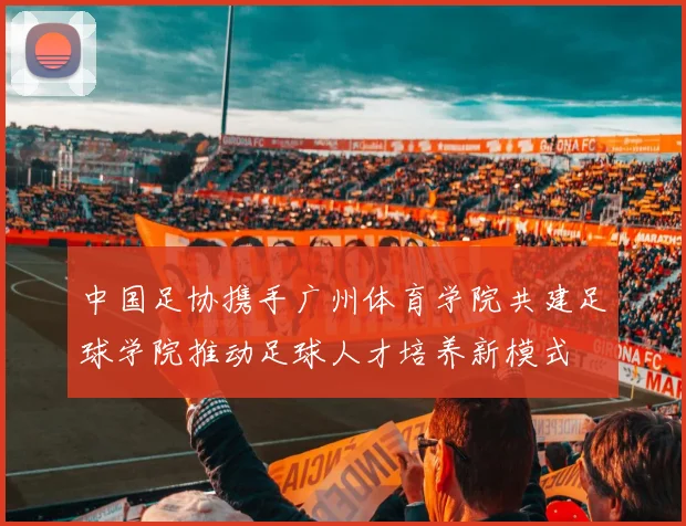 中国足协携手广州体育学院共建足球学院推动足球人才培养新模式