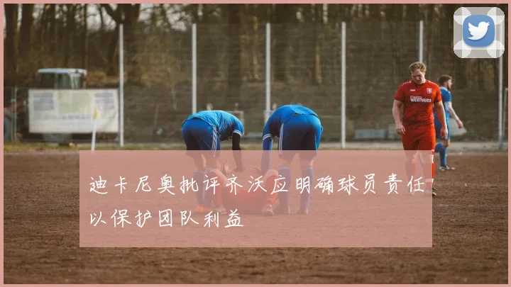 迪卡尼奥批评齐沃应明确球员责任以保护团队利益