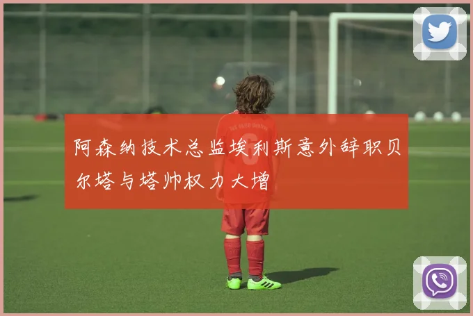阿森纳技术总监埃利斯意外辞职贝尔塔与塔帅权力大增