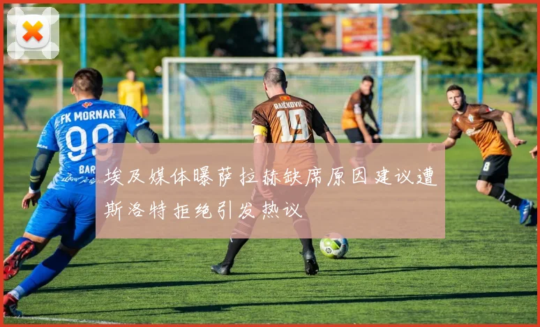 埃及媒体曝萨拉赫缺席原因建议遭斯洛特拒绝引发热议