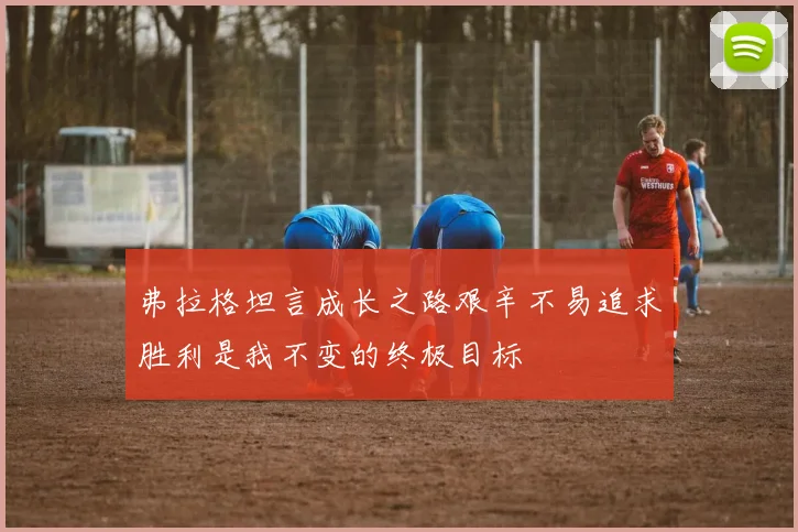 弗拉格坦言成长之路艰辛不易追求胜利是我不变的终极目标