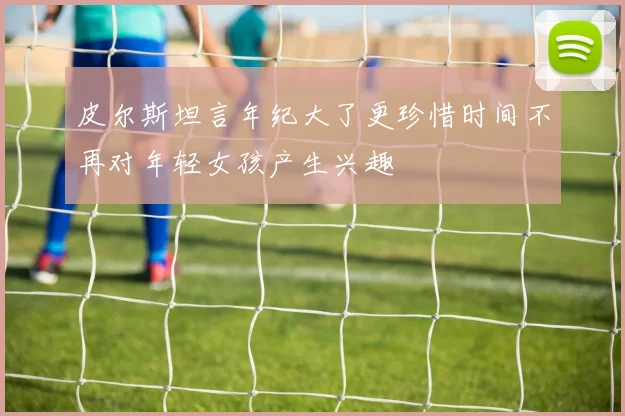 皮尔斯坦言年纪大了更珍惜时间不再对年轻女孩产生兴趣