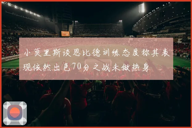 小莫里斯谈恩比德训练态度称其表现依然出色70分之战未做热身