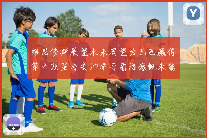 维尼修斯展望未来渴望为巴西赢得第六颗星与安帅学习葡语感慨未能与C罗共事