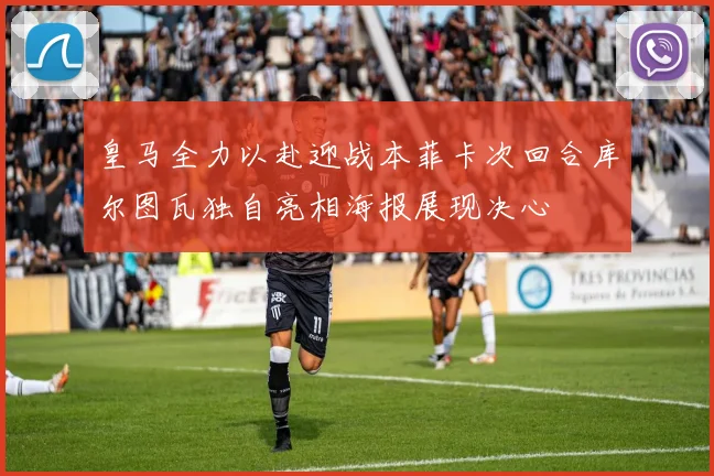 皇马全力以赴迎战本菲卡次回合库尔图瓦独自亮相海报展现决心