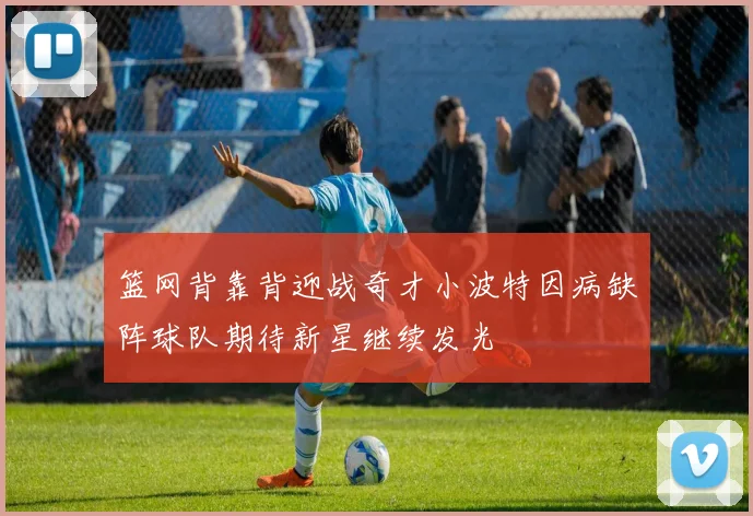 篮网背靠背迎战奇才小波特因病缺阵球队期待新星继续发光