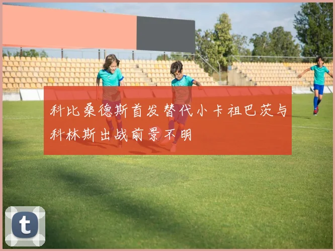 科比桑德斯首发替代小卡祖巴茨与科林斯出战前景不明