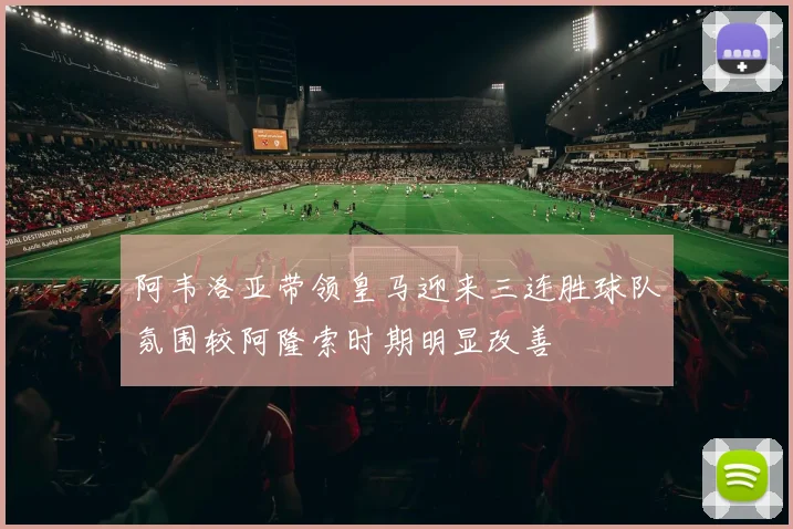 阿韦洛亚带领皇马迎来三连胜球队氛围较阿隆索时期明显改善