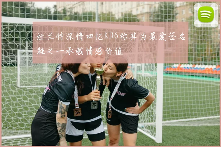 杜兰特深情回忆KD6称其为最爱签名鞋之一承载情感价值