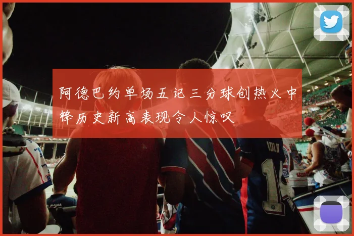 阿德巴约单场五记三分球创热火中锋历史新高表现令人惊叹