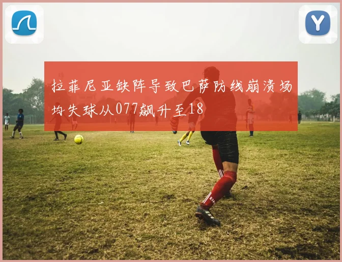 拉菲尼亚缺阵导致巴萨防线崩溃场均失球从077飙升至18