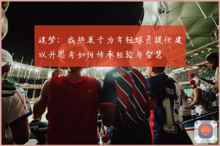 追梦：我热衷于为年轻球员提供建议并思考如何传承经验与智慧