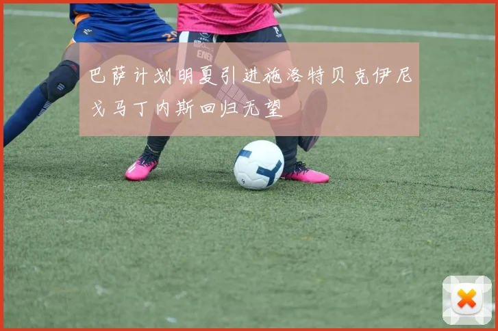 巴萨计划明夏引进施洛特贝克伊尼戈马丁内斯回归无望