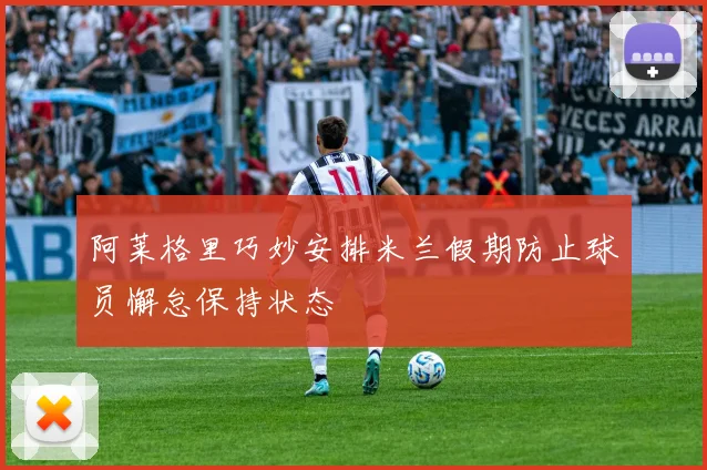 阿莱格里巧妙安排米兰假期防止球员懈怠保持状态