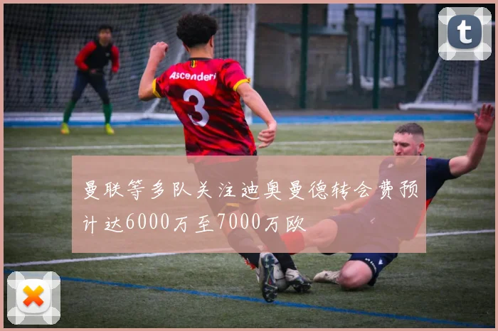 曼联等多队关注迪奥曼德转会费预计达6000万至7000万欧