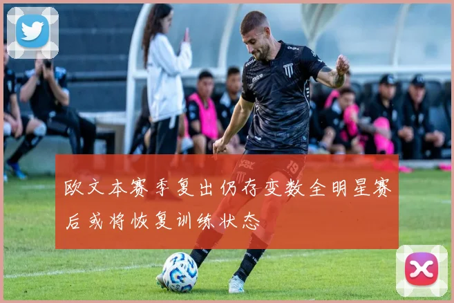 欧文本赛季复出仍存变数全明星赛后或将恢复训练状态