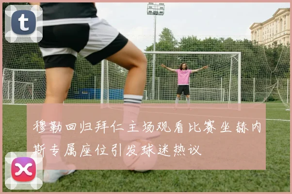 穆勒回归拜仁主场观看比赛坐赫内斯专属座位引发球迷热议