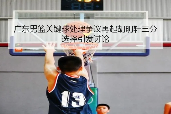广东男篮关键球处理争议再起胡明轩三分选择引发讨论 - leyu
